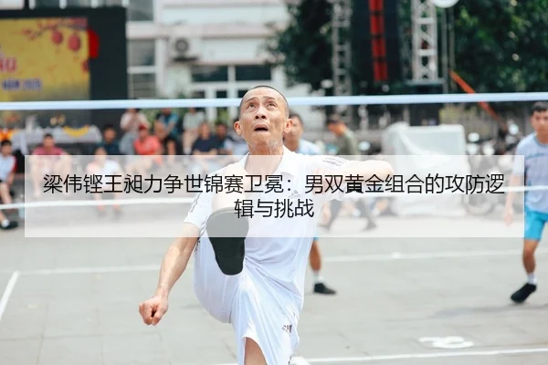 梁伟铿王昶力争世锦赛卫冕：男双黄金组合的攻防逻辑与挑战